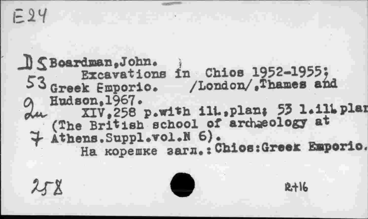 ﻿І= Chioe 1952-19555
Greek Emporio.	/London/»Thames and
ft Hudson,1§67*	„	__ _ .-e.
pUv	XIV,258 p.with ilt.plan» 55 l*ill»₽l«
(The British school of archaeology at
3- Athens. Suppl •vol.И 6).	_____
На корешке загл. : Chios:Greer Emporio.